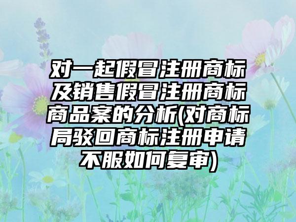 对一起假冒注册商标及销售假冒注册商标商品案的分析(对商标局驳回商标注册申请不服如何复审)