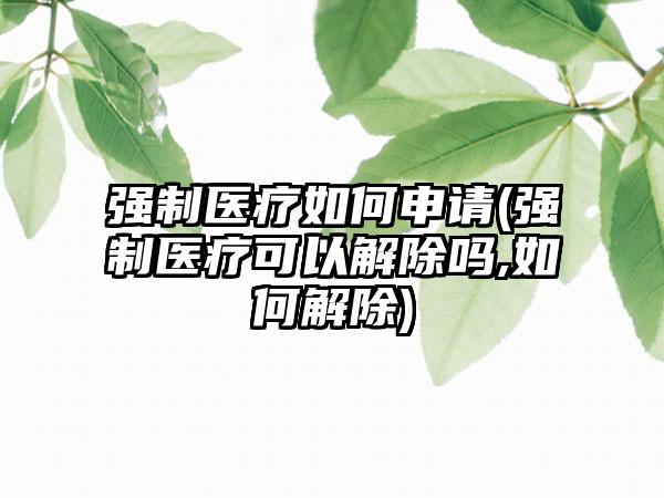 强制医疗如何申请(强制医疗可以解除吗,如何解除)