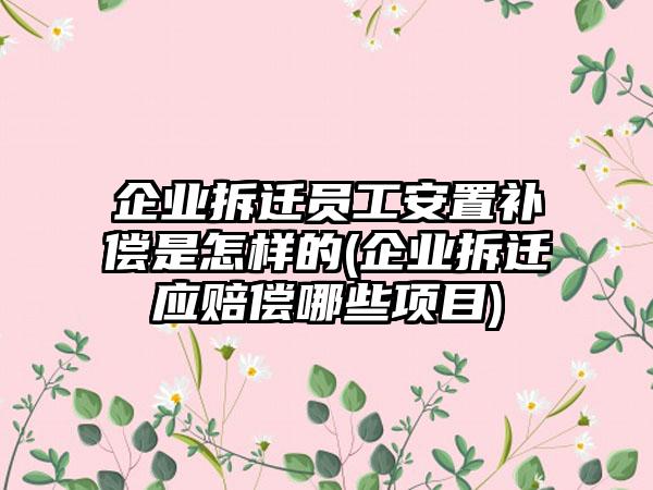 企业拆迁员工安置补偿是怎样的(企业拆迁应赔偿哪些项目)