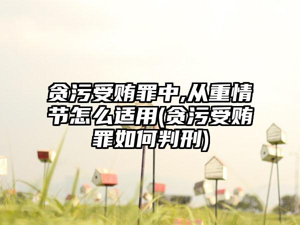 贪污受贿罪中,从重情节怎么适用(贪污受贿罪如何判刑)