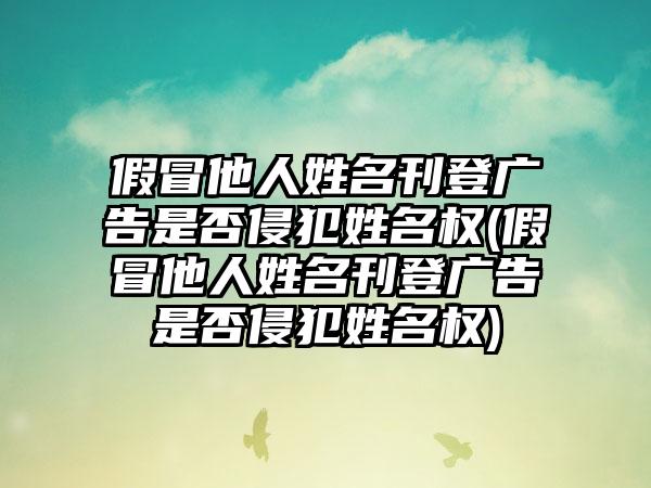 假冒他人姓名刊登广告是否侵犯姓名权(假冒他人姓名刊登广告是否侵犯姓名权)