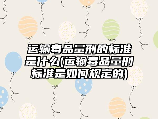 运输毒品量刑的标准是什么(运输毒品量刑标准是如何规定的)
