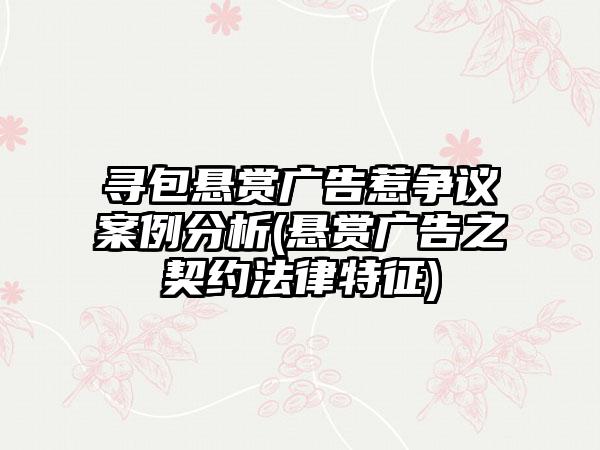 寻包悬赏广告惹争议案例分析(悬赏广告之契约法律特征)