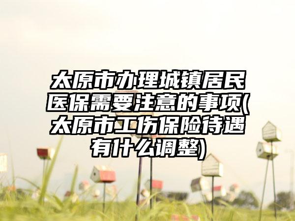太原市办理城镇居民医保需要注意的事项(太原市工伤保险待遇有什么调整)