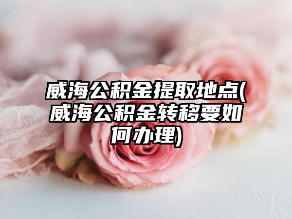 威海公积金提取地点(威海公积金转移要如何办理)
