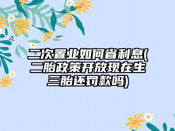 二次置业如何省利息(二胎政策开放现在生三胎还罚款吗)