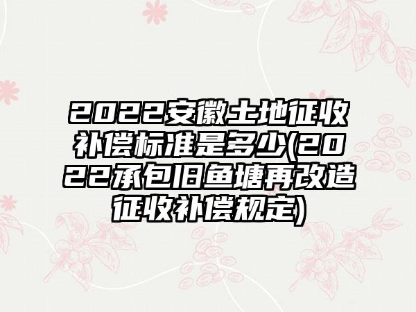 2022安徽土地征收补偿标准是多少(2022承包旧鱼塘再改造征收补偿规定)