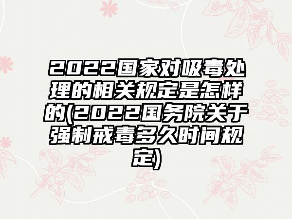 2022国家对吸毒处理的相关规定是怎样的(2022国务院关于强制戒毒多久时间规定)