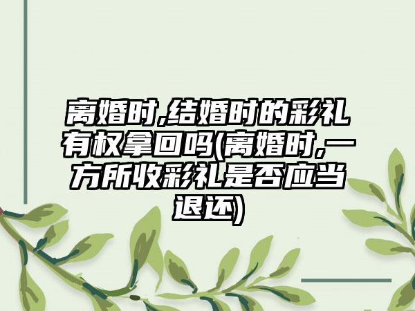 离婚时,结婚时的彩礼有权拿回吗(离婚时,一方所收彩礼是否应当退还)