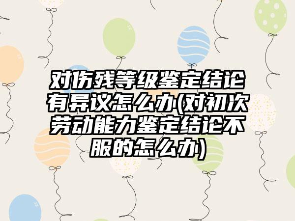 对伤残等级鉴定结论有异议怎么办(对初次劳动能力鉴定结论不服的怎么办)
