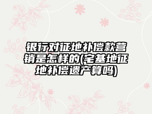银行对征地补偿款营销是怎样的(宅基地征地补偿遗产算吗)