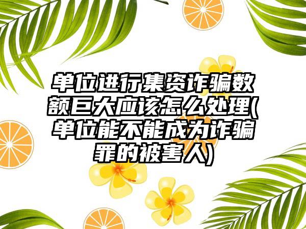 单位进行集资诈骗数额巨大应该怎么处理(单位能不能成为诈骗罪的被害人)
