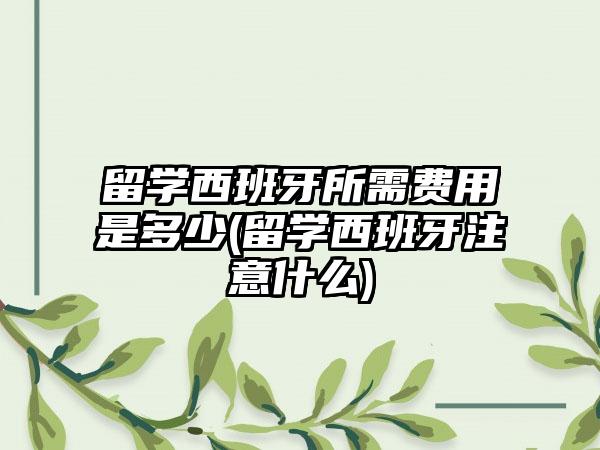 留学西班牙所需费用是多少(留学西班牙注意什么)