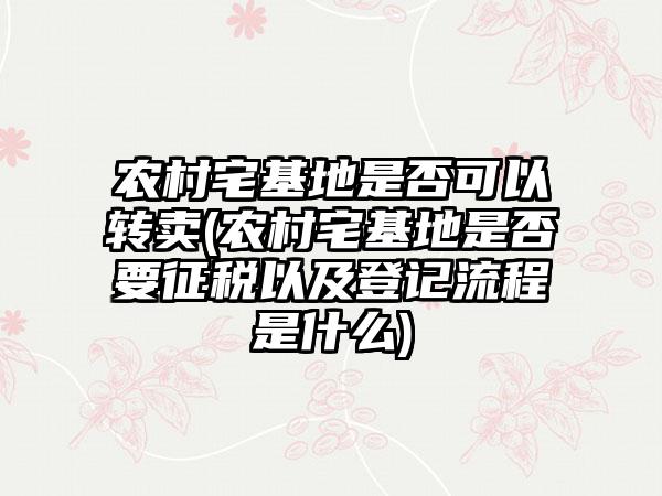 农村宅基地是否可以转卖(农村宅基地是否要征税以及登记流程是什么)