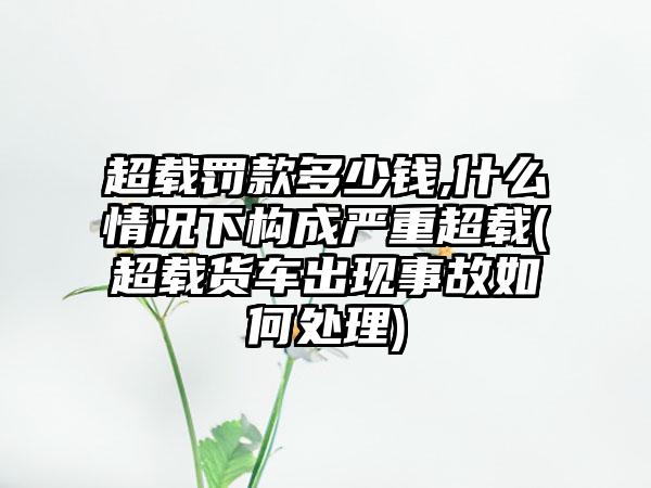 超载罚款多少钱,什么情况下构成严重超载(超载货车出现事故如何处理)