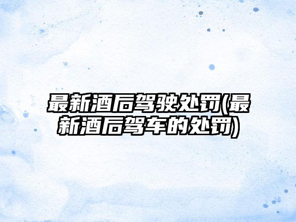 最新酒后驾驶处罚(最新酒后驾车的处罚)