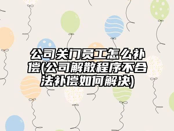 公司关门员工怎么补偿(公司解散程序不合法补偿如何解决)
