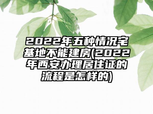 2022年五种情况宅基地不能建房(2022年西安办理居住证的流程是怎样的)