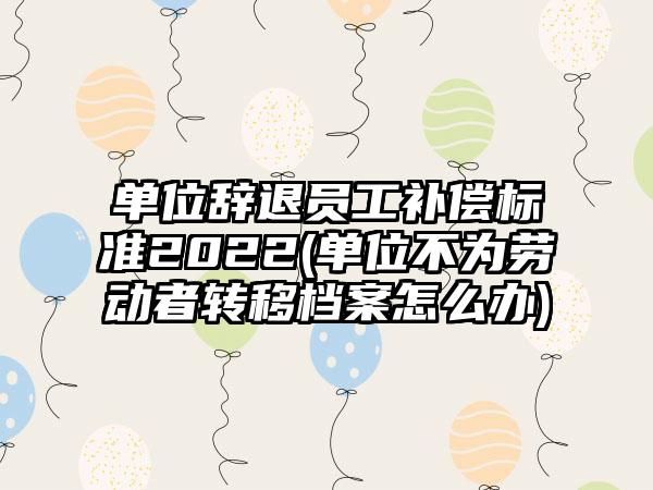 单位辞退员工补偿标准2022(单位不为劳动者转移档案怎么办)