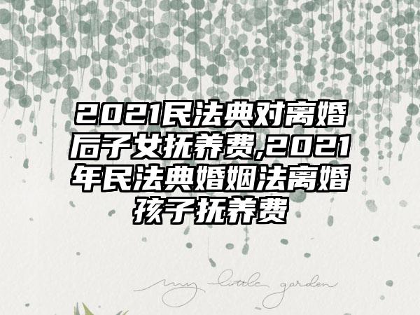 2021民法典对离婚后子女抚养费,2021年民法典婚姻法离婚孩子抚养费