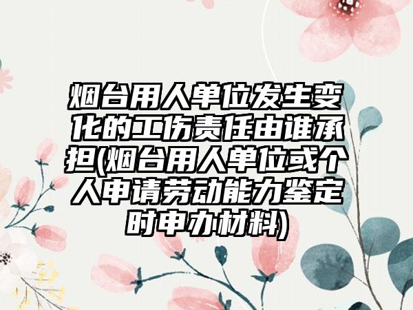 烟台用人单位发生变化的工伤责任由谁承担(烟台用人单位或个人申请劳动能力鉴定时申办材料)