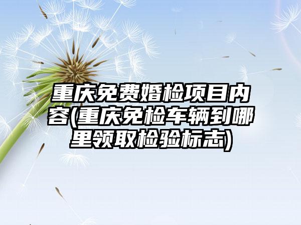 重庆免费婚检项目内容(重庆免检车辆到哪里领取检验标志)
