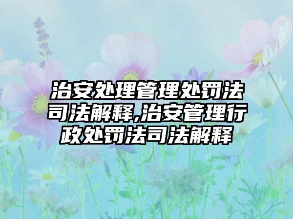 治安处理管理处罚法司法解释,治安管理行政处罚法司法解释