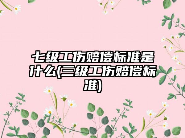 七级工伤赔偿标准是什么(三级工伤赔偿标准)