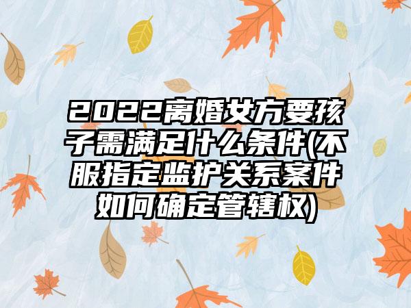 2022离婚女方要孩子需满足什么条件(不服指定监护关系案件如何确定管辖权)