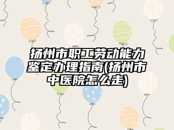 扬州市职工劳动能力鉴定办理指南(扬州市中医院怎么走)
