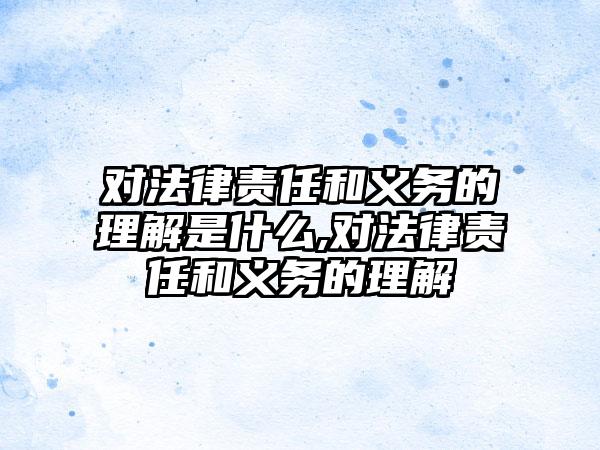对法律责任和义务的理解是什么,对法律责任和义务的理解