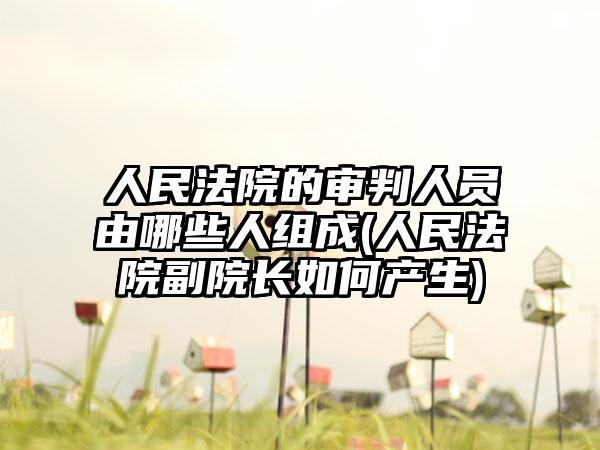人民法院的审判人员由哪些人组成(人民法院副院长如何产生)