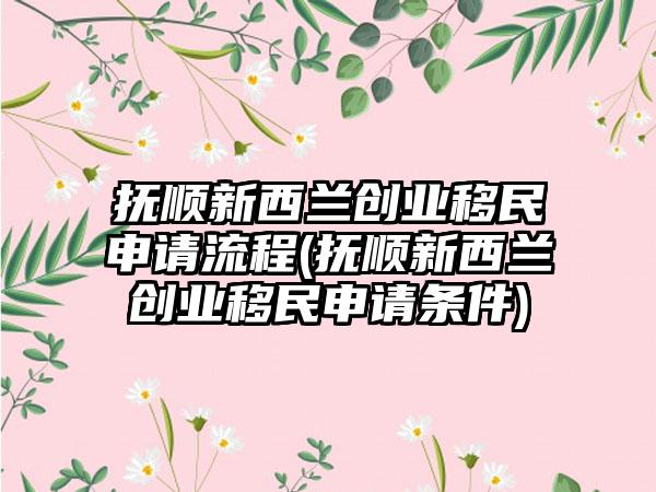 抚顺新西兰创业移民申请流程(抚顺新西兰创业移民申请条件)