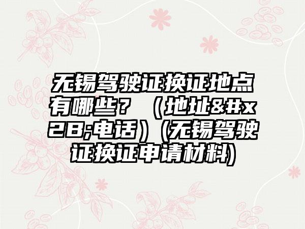 无锡驾驶证换证地点有哪些？（地址+电话）(无锡驾驶证换证申请材料)