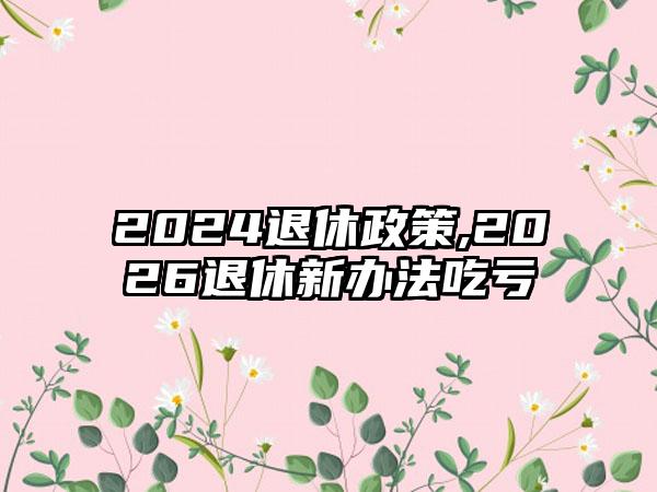 2024退休政策,2026退休新办法吃亏
