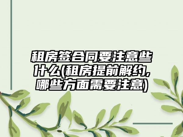 租房签合同要注意些什么(租房提前解约,哪些方面需要注意)