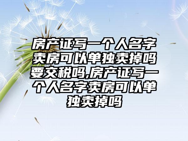 房产证写一个人名字卖房可以单独卖掉吗要交税吗,房产证写一个人名字卖房可以单独卖掉吗