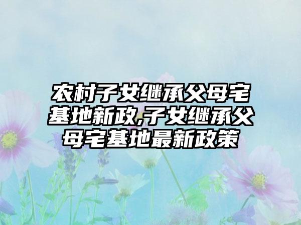 农村子女继承父母宅基地新政,子女继承父母宅基地最新政策