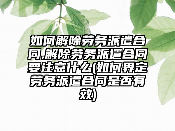 如何解除劳务派遣合同,解除劳务派遣合同要注意什么(如何界定劳务派遣合同是否有效)