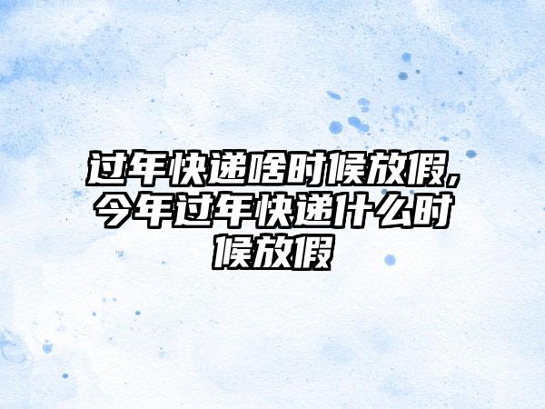 过年快递啥时候放假,今年过年快递什么时候放假