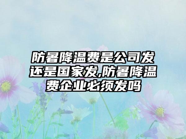 防暑降温费是公司发还是国家发,防暑降温费企业必须发吗