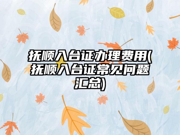 抚顺入台证办理费用(抚顺入台证常见问题汇总)