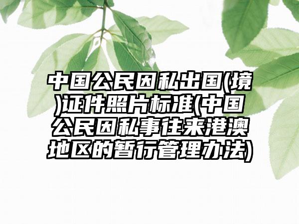 中国公民因私出国(境)证件照片标准(中国公民因私事往来港澳地区的暂行管理办法)