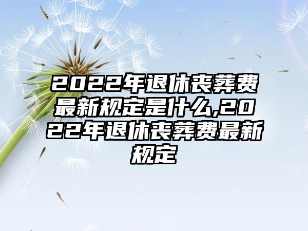 2022年退休丧葬费最新规定是什么,2022年退休丧葬费最新规定