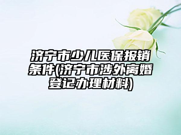 济宁市少儿医保报销条件(济宁市涉外离婚登记办理材料)