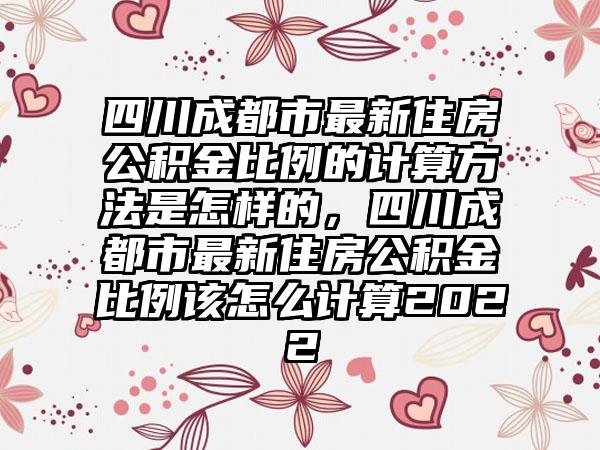 四川成都市最新住房公积金比例的计算方法是怎样的，四川成都市最新住房公积金比例该怎么计算2022