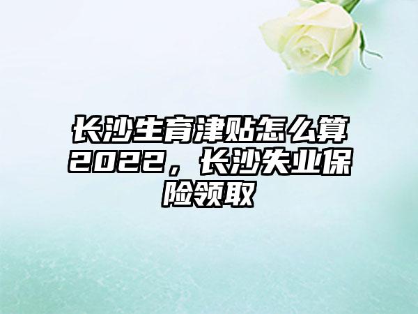 长沙生育津贴怎么算2022,长沙失业保险领取