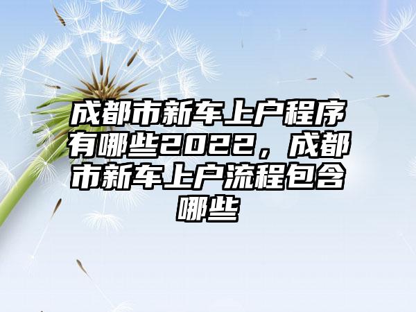 成都市新车上户程序有哪些2022，成都市新车上户流程包含哪些