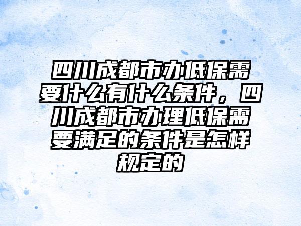 四川成都市办低保需要什么有什么条件，四川成都市办理低保需要满足的条件是怎样规定的