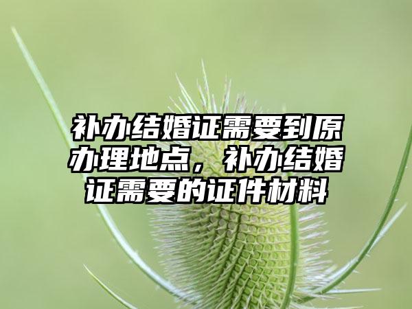补办结婚证需要到原办理地点,补办结婚证需要的证件材料